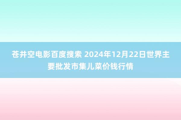 苍井空电影百度搜索 2024年12月22日世界主要批发市集儿菜价钱行情