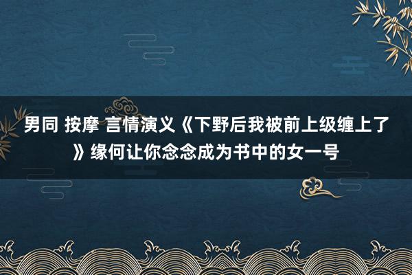 男同 按摩 言情演义《下野后我被前上级缠上了》缘何让你念念成为书中的女一号