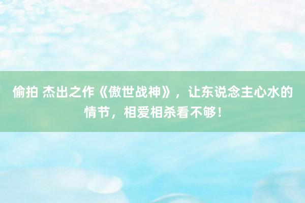 偷拍 杰出之作《傲世战神》，让东说念主心水的情节，相爱相杀看不够！