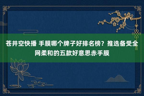 苍井空快播 手膜哪个牌子好排名榜？推选备受全网柔和的五款好意思赤手膜