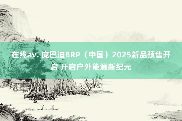 在线av. 庞巴迪BRP（中国）2025新品预售开启 开启户外能源新纪元