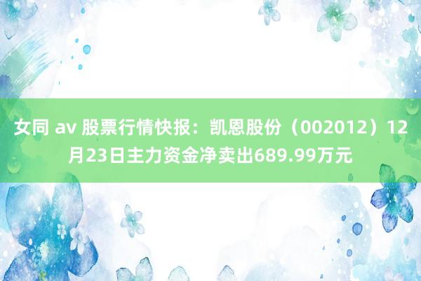 女同 av 股票行情快报：凯恩股份（002012）12月23日主力资金净卖出689.99万元