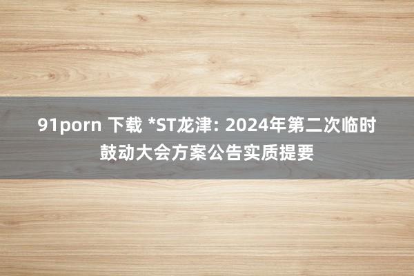 91porn 下载 *ST龙津: 2024年第二次临时鼓动大会方案公告实质提要