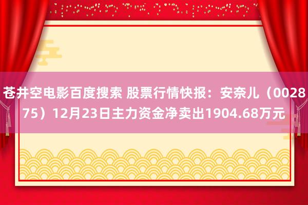 苍井空电影百度搜索 股票行情快报：安奈儿（002875）12月23日主力资金净卖出1904.68万元