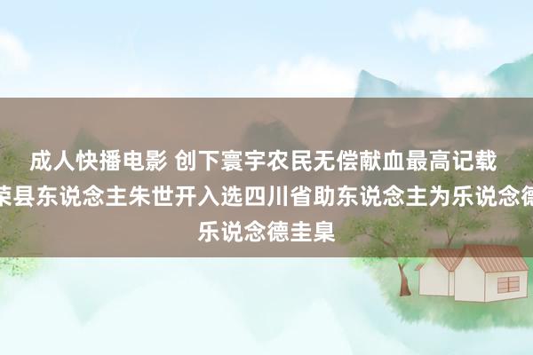 成人快播电影 创下寰宇农民无偿献血最高记载 自贡荣县东说念主朱世开入选四川省助东说念主为乐说念德圭臬