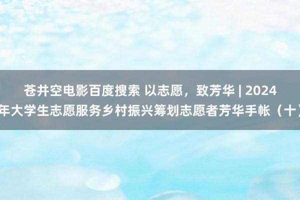 苍井空电影百度搜索 以志愿，致芳华 | 2024年大学生志愿服务乡村振兴筹划志愿者芳华手帐（十）