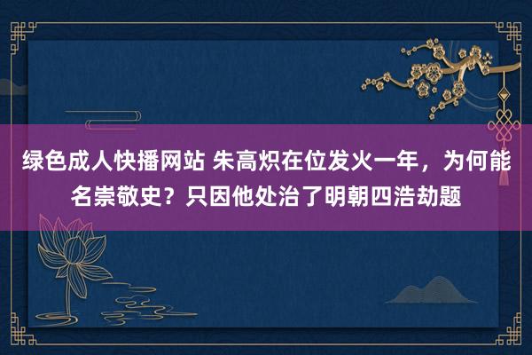 绿色成人快播网站 朱高炽在位发火一年，为何能名崇敬史？只因他处治了明朝四浩劫题