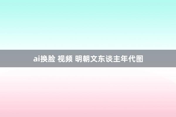 ai换脸 视频 明朝文东谈主年代图