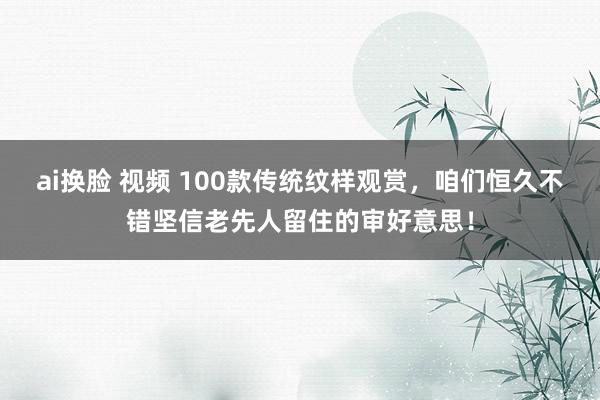 ai换脸 视频 100款传统纹样观赏，咱们恒久不错坚信老先人留住的审好意思！