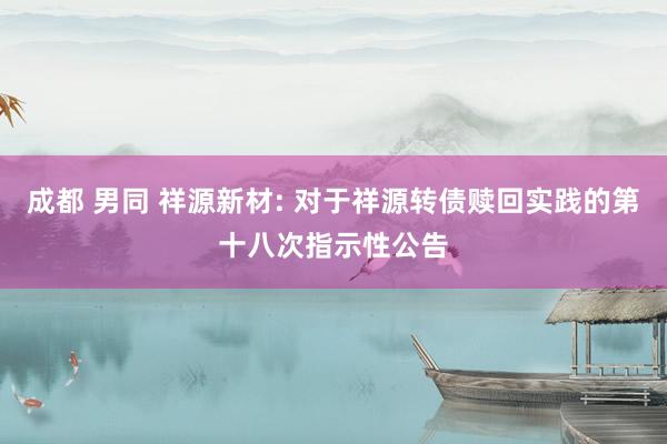 成都 男同 祥源新材: 对于祥源转债赎回实践的第十八次指示性公告