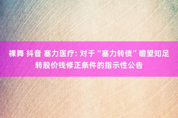 裸舞 抖音 塞力医疗: 对于“塞力转债”瞻望知足转股价钱修正条件的指示性公告