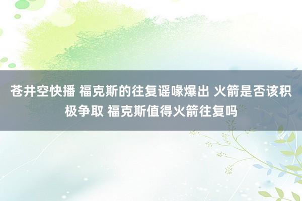 苍井空快播 福克斯的往复谣喙爆出 火箭是否该积极争取 福克斯值得火箭往复吗