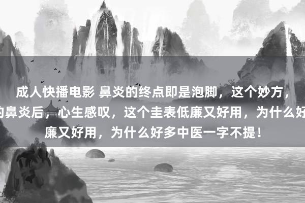 成人快播电影 鼻炎的终点即是泡脚，这个妙方，颐养上千东谈主的鼻炎后，心生感叹，这个圭表低廉又好用，为什么好多中医一字不提！