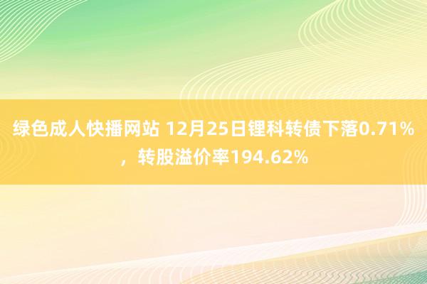 绿色成人快播网站 12月25日锂科转债下落0.71%，转股溢价率194.62%