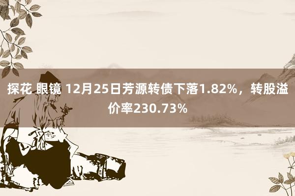 探花 眼镜 12月25日芳源转债下落1.82%，转股溢价率230.73%