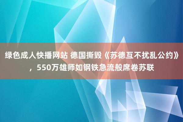 绿色成人快播网站 德国撕毁《苏德互不扰乱公约》，550万雄师如钢铁急流般席卷苏联