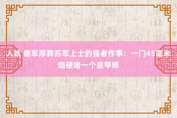 人妖 德军厚葬苏军上士的强者作事：一门45毫米炮硬堵一个装甲师