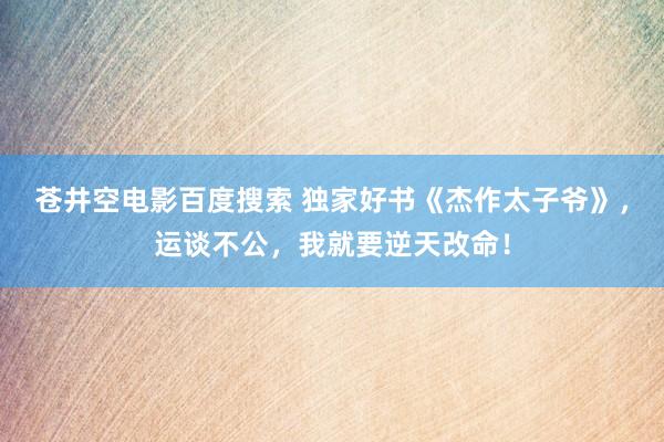 苍井空电影百度搜索 独家好书《杰作太子爷》，运谈不公，我就要逆天改命！