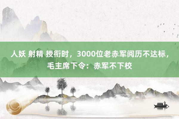 人妖 射精 授衔时，3000位老赤军阅历不达标，毛主席下令：赤军不下校