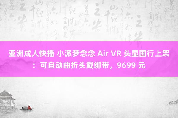 亚洲成人快播 小派梦念念 Air VR 头显国行上架：可自动曲折头戴绑带，9699 元