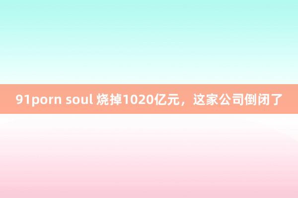 91porn soul 烧掉1020亿元，这家公司倒闭了