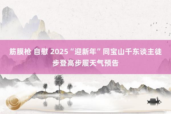 筋膜枪 自慰 2025“迎新年”同宝山千东谈主徒步登高步履天气预告