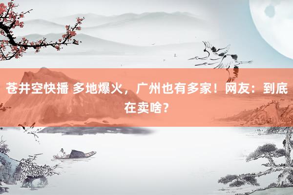 苍井空快播 多地爆火，广州也有多家！网友：到底在卖啥？