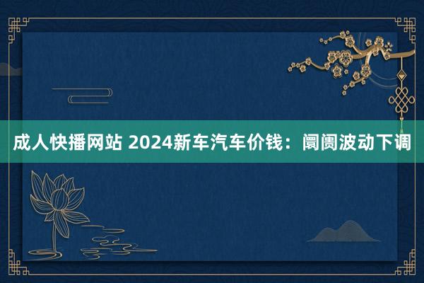 成人快播网站 2024新车汽车价钱：阛阓波动下调