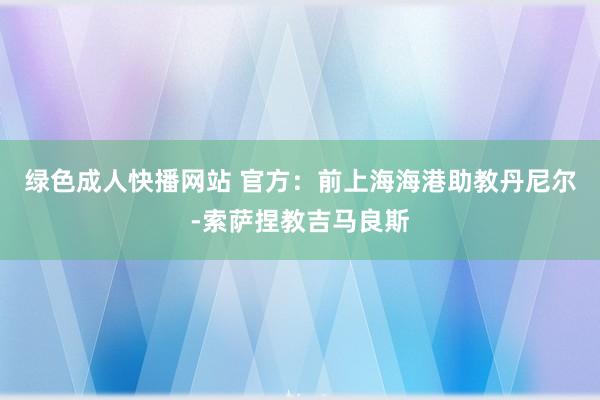 绿色成人快播网站 官方：前上海海港助教丹尼尔-索萨捏教吉马良斯