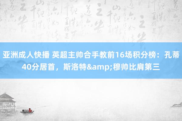 亚洲成人快播 英超主帅合手教前16场积分榜：孔蒂40分居首，斯洛特&穆帅比肩第三