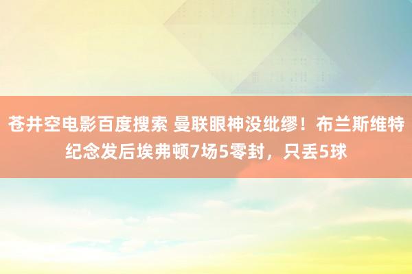 苍井空电影百度搜索 曼联眼神没纰缪！布兰斯维特纪念发后埃弗顿7场5零封，只丢5球