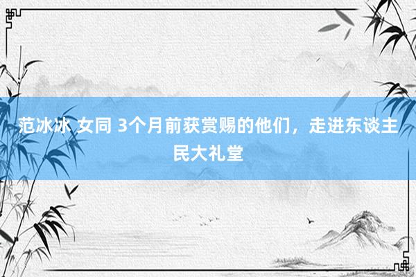 范冰冰 女同 3个月前获赏赐的他们，走进东谈主民大礼堂