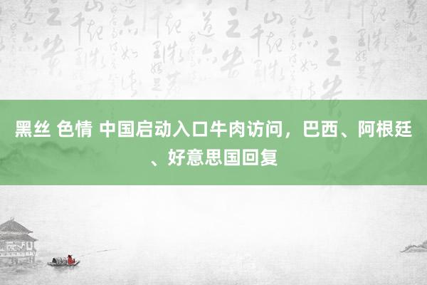 黑丝 色情 中国启动入口牛肉访问，巴西、阿根廷、好意思国回复