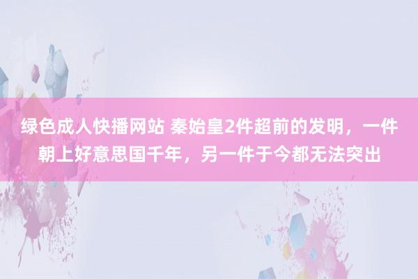 绿色成人快播网站 秦始皇2件超前的发明，一件朝上好意思国千年，另一件于今都无法突出