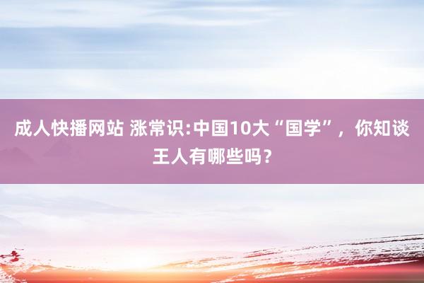 成人快播网站 涨常识:中国10大“国学”，你知谈王人有哪些吗？