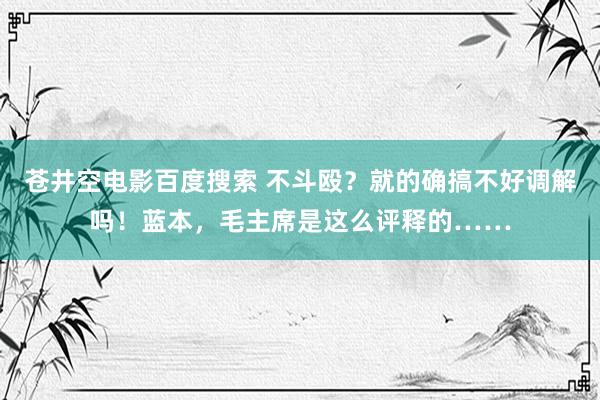 苍井空电影百度搜索 不斗殴？就的确搞不好调解吗！蓝本，毛主席是这么评释的……