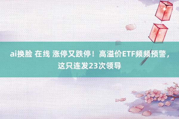 ai换脸 在线 涨停又跌停！高溢价ETF频频预警，这只连发23次领导