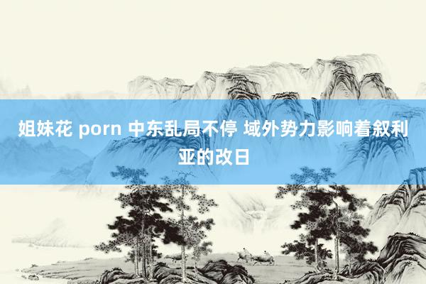 姐妹花 porn 中东乱局不停 域外势力影响着叙利亚的改日