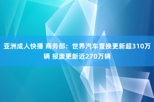 亚洲成人快播 商务部：世界汽车置换更新超310万辆 报废更新近270万辆