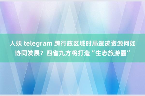 人妖 telegram 跨行政区域时局遗迹资源何如协同发展？四省九方将打造“生态旅游圈”