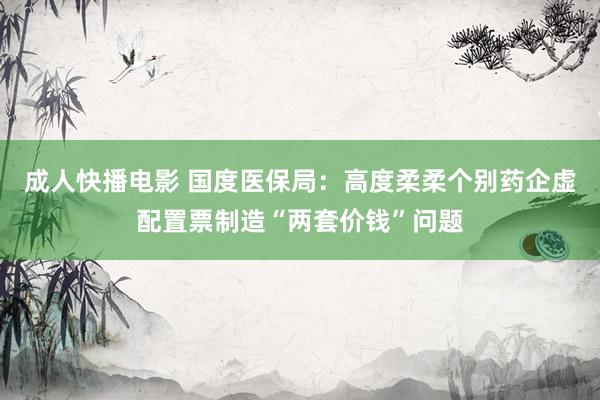 成人快播电影 国度医保局：高度柔柔个别药企虚配置票制造“两套价钱”问题