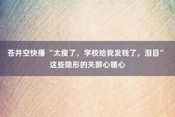 苍井空快播 “太瘦了，学校给我发钱了，泪目” 这些隐形的关醉心暖心