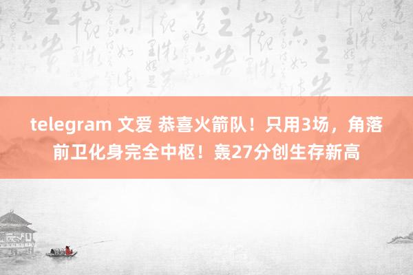 telegram 文爱 恭喜火箭队！只用3场，角落前卫化身完全中枢！轰27分创生存新高