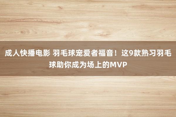 成人快播电影 羽毛球宠爱者福音！这9款熟习羽毛球助你成为场上的MVP