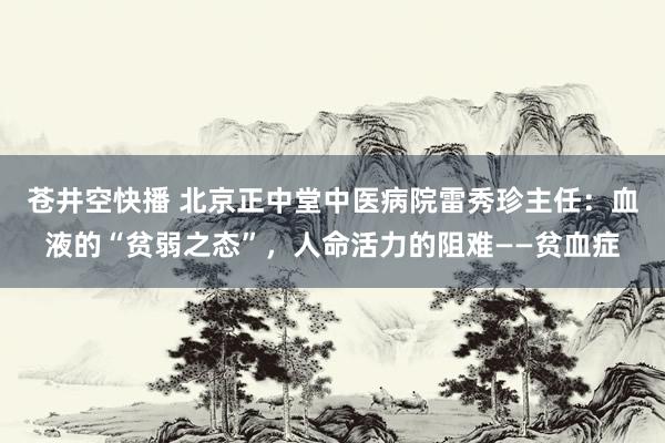 苍井空快播 北京正中堂中医病院雷秀珍主任：血液的“贫弱之态”，人命活力的阻难——贫血症