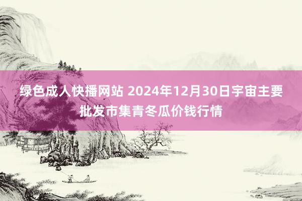 绿色成人快播网站 2024年12月30日宇宙主要批发市集青冬瓜价钱行情