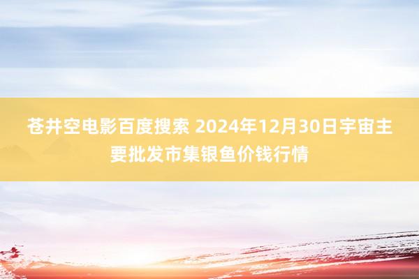 苍井空电影百度搜索 2024年12月30日宇宙主要批发市集银鱼价钱行情