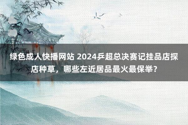 绿色成人快播网站 2024乒超总决赛记挂品店探店种草，哪些左近居品最火最保举？