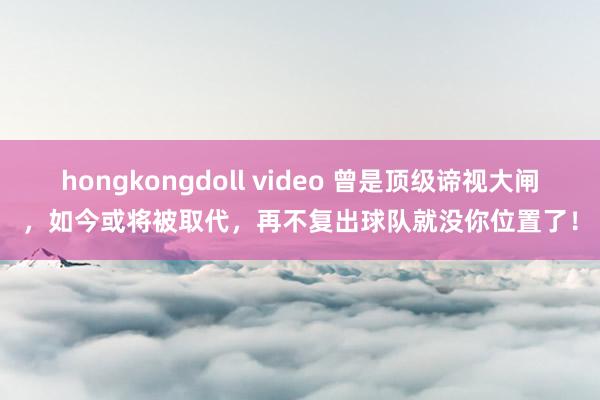 hongkongdoll video 曾是顶级谛视大闸，如今或将被取代，再不复出球队就没你位置了！