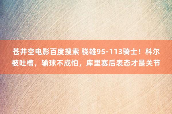 苍井空电影百度搜索 骁雄95-113骑士！科尔被吐槽，输球不成怕，库里赛后表态才是关节